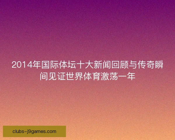 2014年国际体坛十大新闻回顾与传奇瞬间见证世界体育激荡一年
