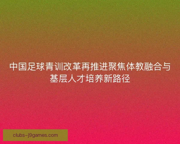 中国足球青训改革再推进聚焦体教融合与基层人才培养新路径