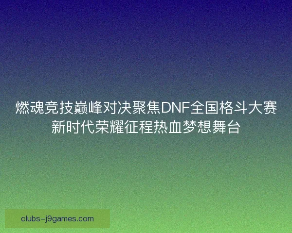 燃魂竞技巅峰对决聚焦DNF全国格斗大赛新时代荣耀征程热血梦想舞台
