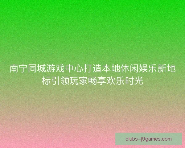 南宁同城游戏中心打造本地休闲娱乐新地标引领玩家畅享欢乐时光